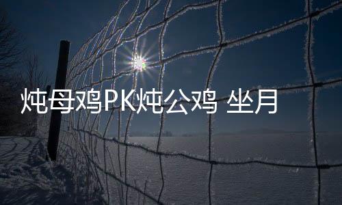 炖母鸡PK炖公鸡 坐月子哪个最滋补