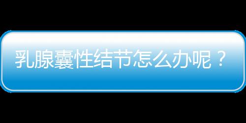 乳腺囊性结节怎么办呢？