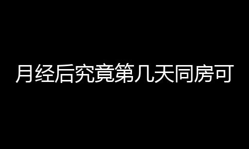 月经后究竟第几天同房可以怀孕呢？