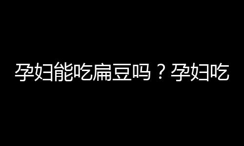 孕妇能吃扁豆吗？孕妇吃扁豆有什么好处