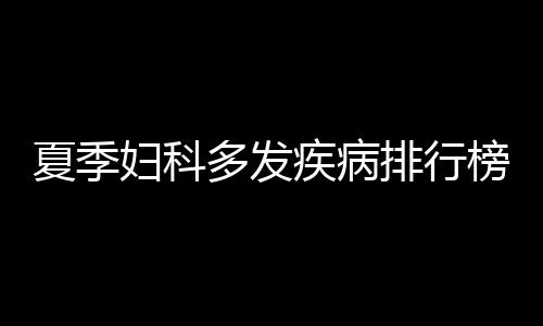 夏季妇科多发疾病排行榜