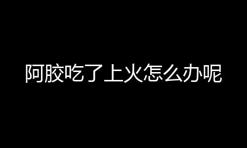 阿胶吃了上火怎么办呢