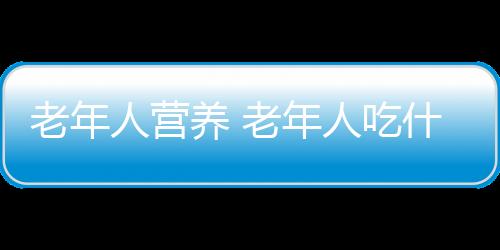 老年人营养 老年人吃什么营养又健康